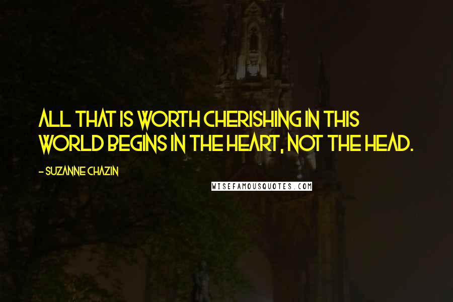 Suzanne Chazin Quotes: All that is worth cherishing in this world begins in the heart, not the head.