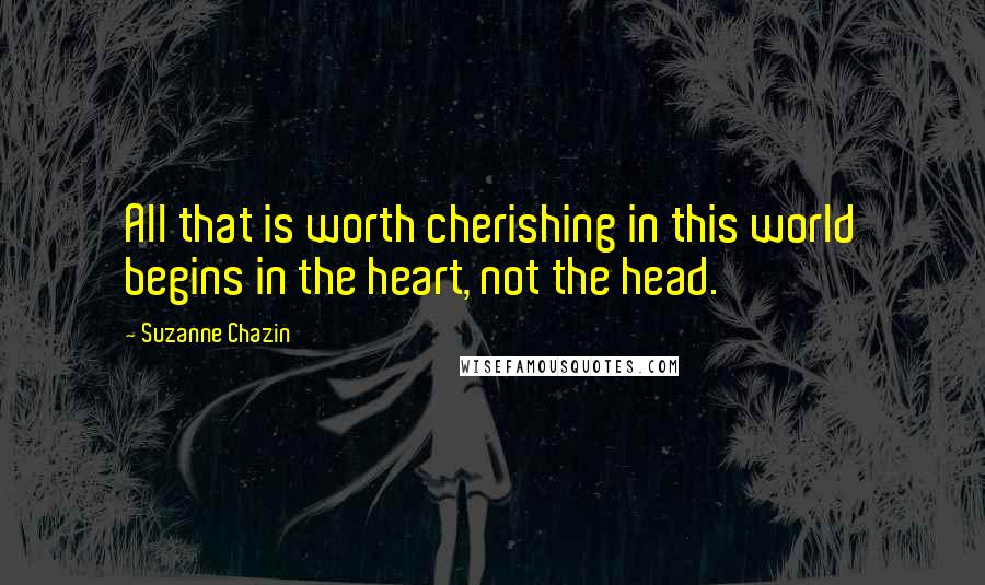 Suzanne Chazin Quotes: All that is worth cherishing in this world begins in the heart, not the head.