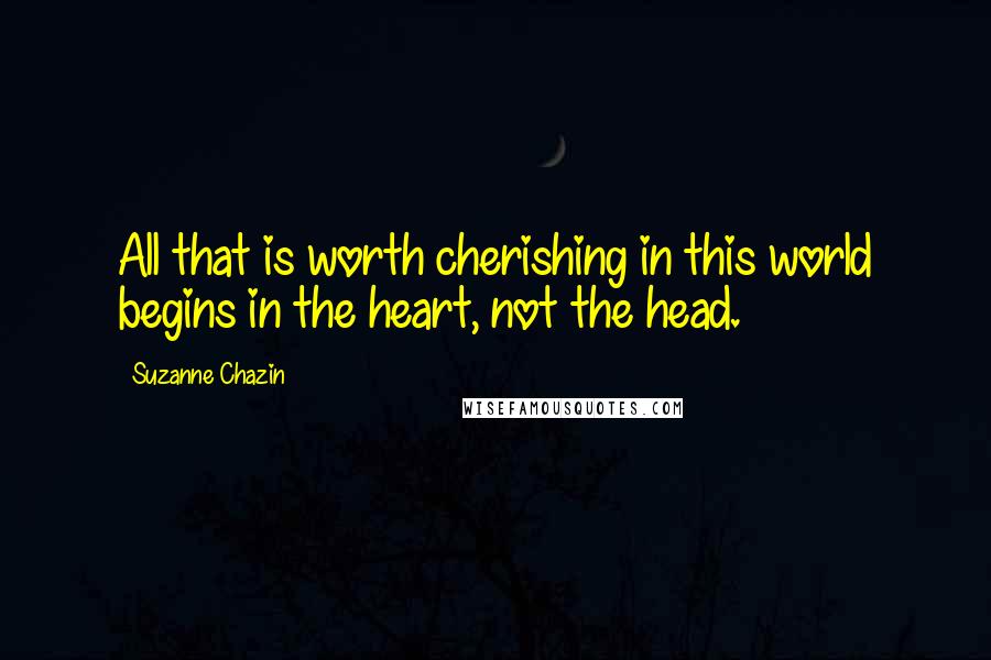 Suzanne Chazin Quotes: All that is worth cherishing in this world begins in the heart, not the head.