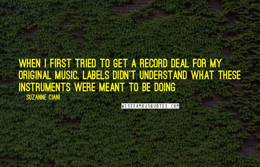 Suzanne Ciani Quotes: When I first tried to get a record deal for my original music, labels didn't understand what these instruments were meant to be doing