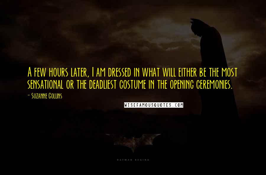 Suzanne Collins Quotes: A few hours later, I am dressed in what will either be the most sensational or the deadliest costume in the opening ceremonies.