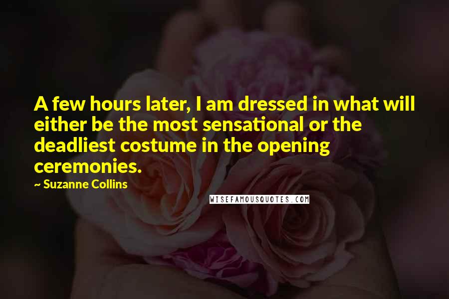 Suzanne Collins Quotes: A few hours later, I am dressed in what will either be the most sensational or the deadliest costume in the opening ceremonies.