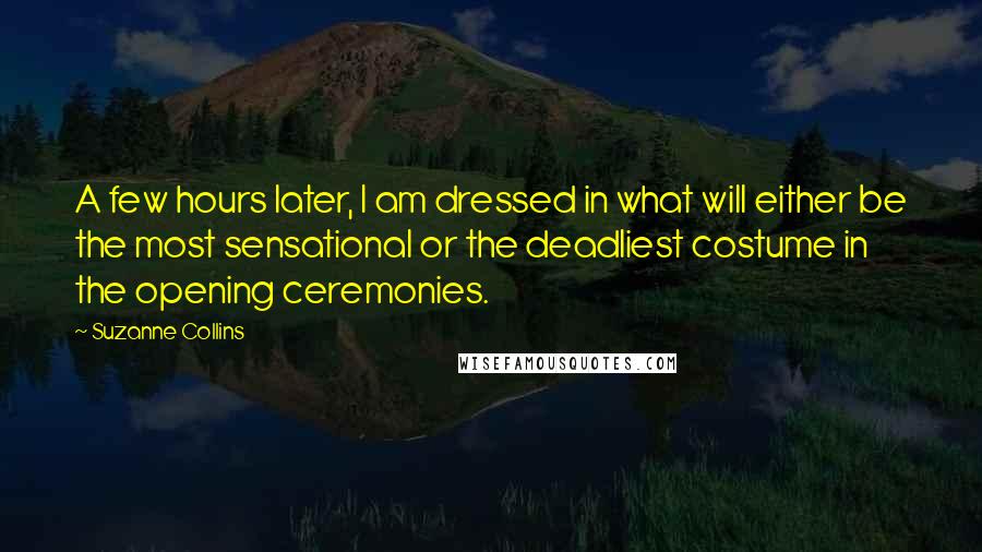Suzanne Collins Quotes: A few hours later, I am dressed in what will either be the most sensational or the deadliest costume in the opening ceremonies.