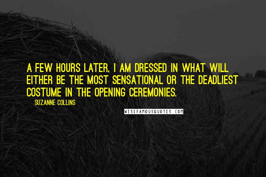 Suzanne Collins Quotes: A few hours later, I am dressed in what will either be the most sensational or the deadliest costume in the opening ceremonies.