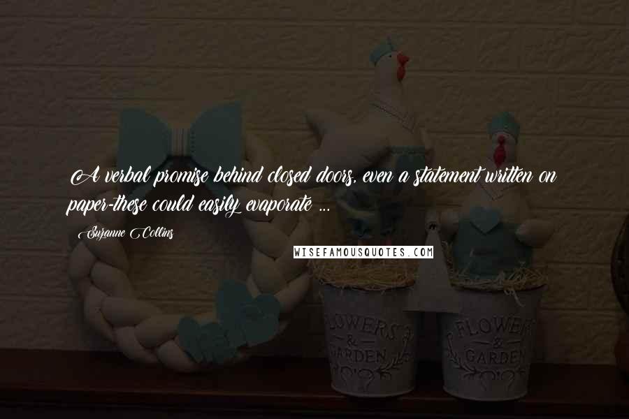 Suzanne Collins Quotes: A verbal promise behind closed doors, even a statement written on paper-these could easily evaporate ...