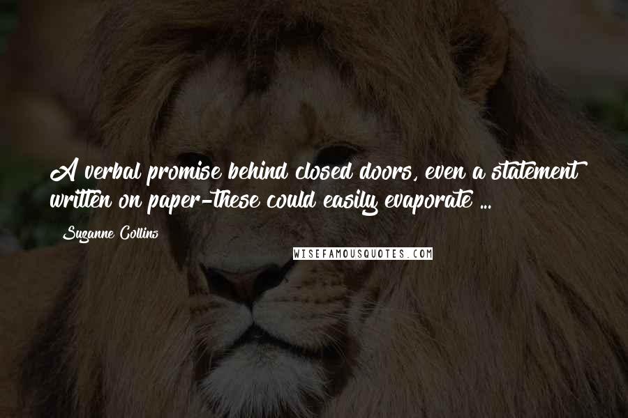 Suzanne Collins Quotes: A verbal promise behind closed doors, even a statement written on paper-these could easily evaporate ...