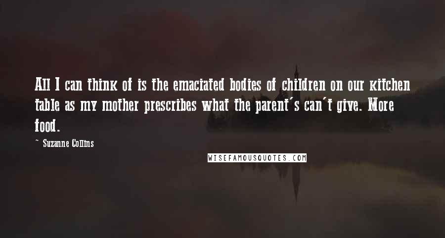 Suzanne Collins Quotes: All I can think of is the emaciated bodies of children on our kitchen table as my mother prescribes what the parent's can't give. More food.