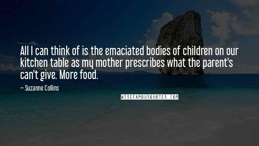 Suzanne Collins Quotes: All I can think of is the emaciated bodies of children on our kitchen table as my mother prescribes what the parent's can't give. More food.