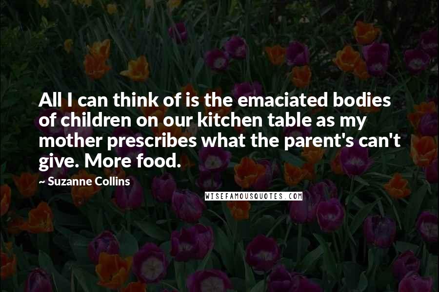 Suzanne Collins Quotes: All I can think of is the emaciated bodies of children on our kitchen table as my mother prescribes what the parent's can't give. More food.