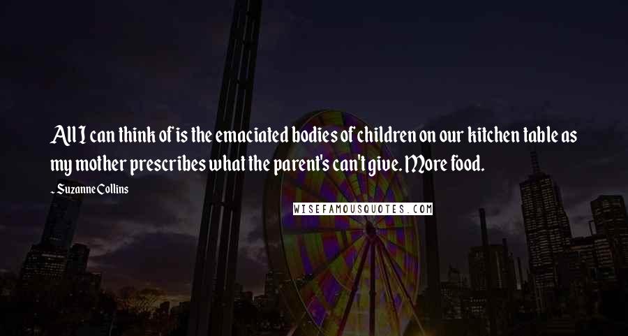 Suzanne Collins Quotes: All I can think of is the emaciated bodies of children on our kitchen table as my mother prescribes what the parent's can't give. More food.