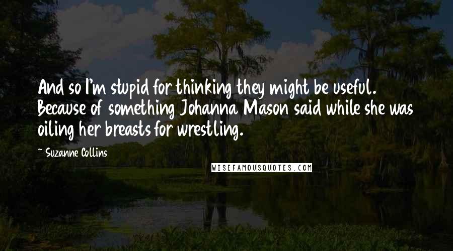 Suzanne Collins Quotes: And so I'm stupid for thinking they might be useful. Because of something Johanna Mason said while she was oiling her breasts for wrestling.