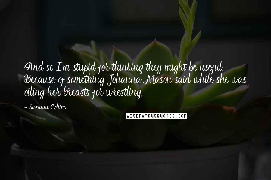 Suzanne Collins Quotes: And so I'm stupid for thinking they might be useful. Because of something Johanna Mason said while she was oiling her breasts for wrestling.