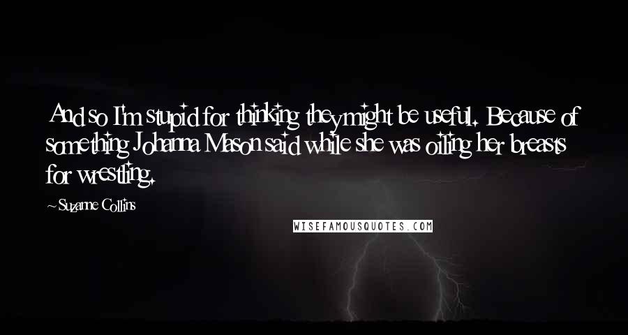 Suzanne Collins Quotes: And so I'm stupid for thinking they might be useful. Because of something Johanna Mason said while she was oiling her breasts for wrestling.