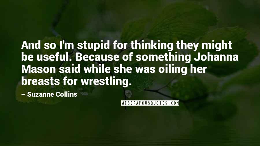 Suzanne Collins Quotes: And so I'm stupid for thinking they might be useful. Because of something Johanna Mason said while she was oiling her breasts for wrestling.
