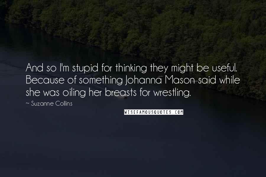 Suzanne Collins Quotes: And so I'm stupid for thinking they might be useful. Because of something Johanna Mason said while she was oiling her breasts for wrestling.