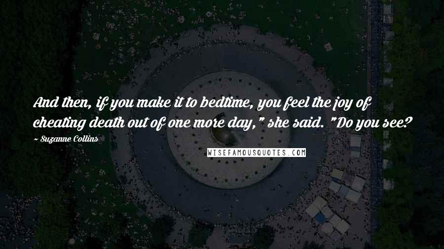 Suzanne Collins Quotes: And then, if you make it to bedtime, you feel the joy of cheating death out of one more day," she said. "Do you see?
