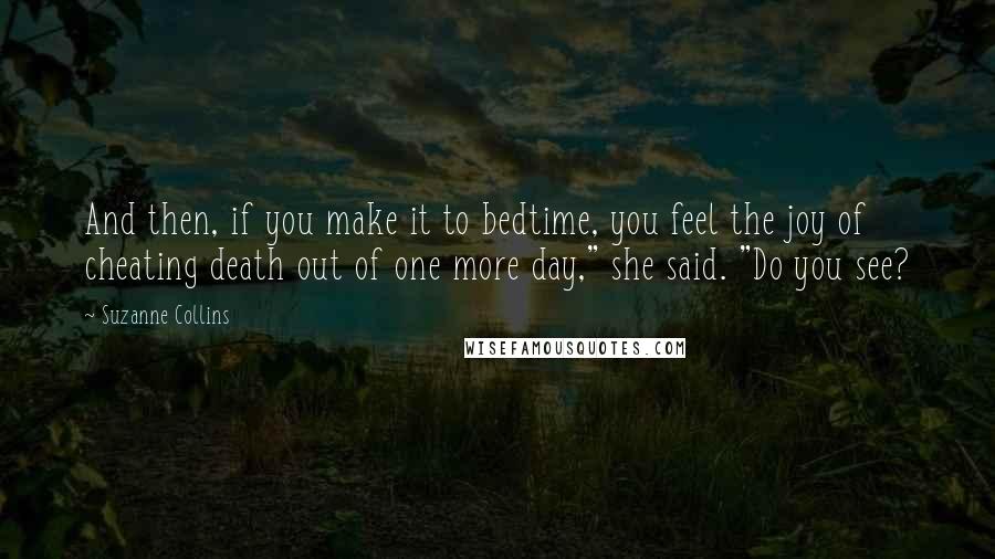 Suzanne Collins Quotes: And then, if you make it to bedtime, you feel the joy of cheating death out of one more day," she said. "Do you see?