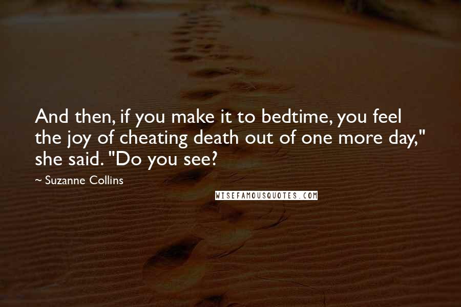 Suzanne Collins Quotes: And then, if you make it to bedtime, you feel the joy of cheating death out of one more day," she said. "Do you see?