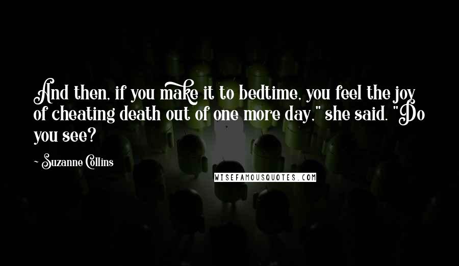 Suzanne Collins Quotes: And then, if you make it to bedtime, you feel the joy of cheating death out of one more day," she said. "Do you see?
