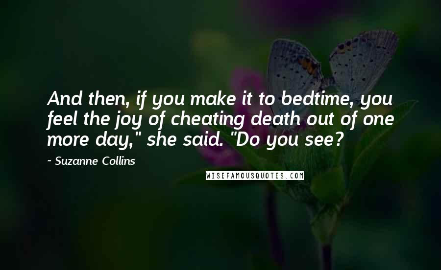 Suzanne Collins Quotes: And then, if you make it to bedtime, you feel the joy of cheating death out of one more day," she said. "Do you see?