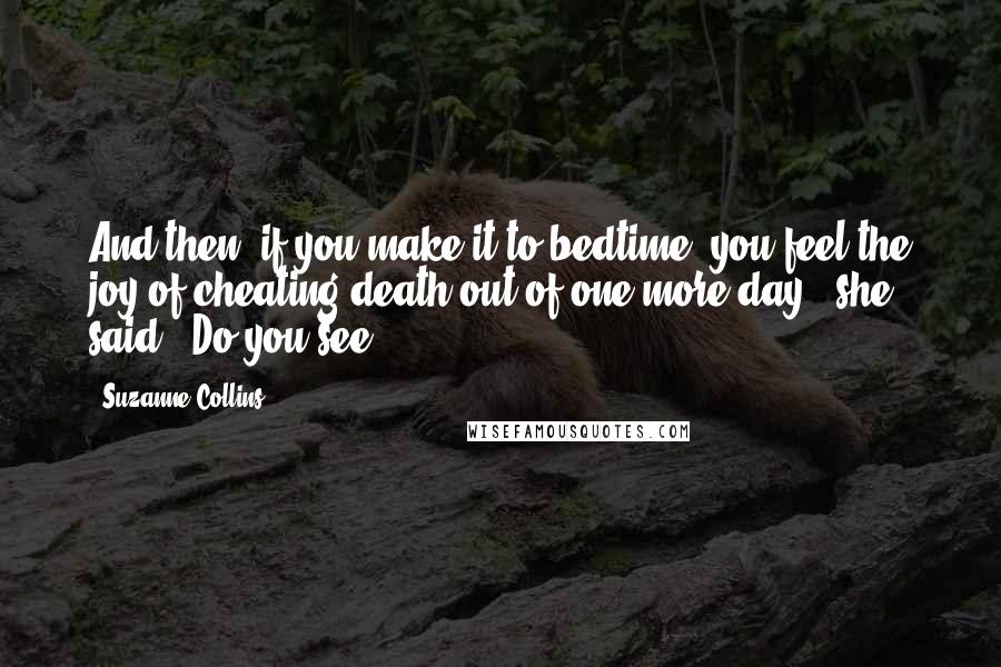 Suzanne Collins Quotes: And then, if you make it to bedtime, you feel the joy of cheating death out of one more day," she said. "Do you see?