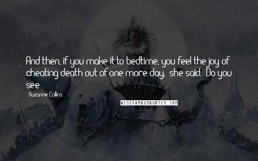 Suzanne Collins Quotes: And then, if you make it to bedtime, you feel the joy of cheating death out of one more day," she said. "Do you see?