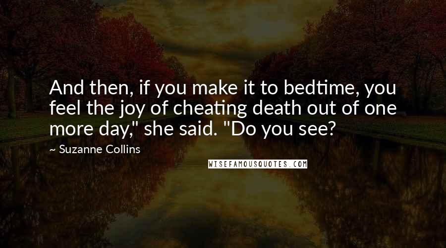 Suzanne Collins Quotes: And then, if you make it to bedtime, you feel the joy of cheating death out of one more day," she said. "Do you see?