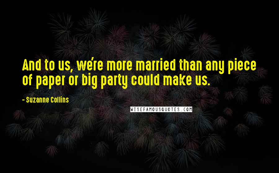 Suzanne Collins Quotes: And to us, we're more married than any piece of paper or big party could make us.