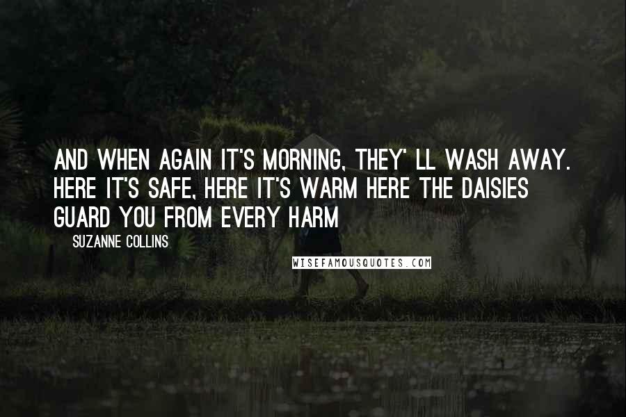 Suzanne Collins Quotes: And when again it's morning, they' ll wash away. Here it's safe, here it's warm Here the daisies guard you from every harm