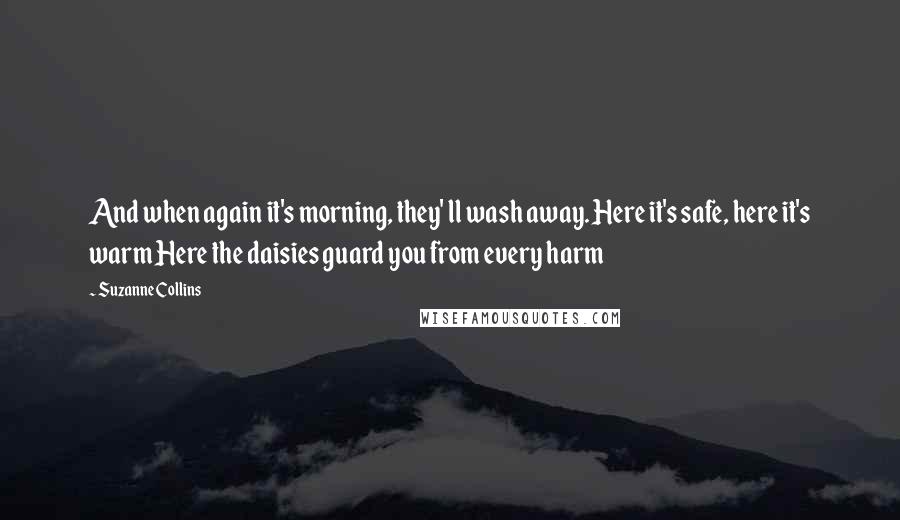Suzanne Collins Quotes: And when again it's morning, they' ll wash away. Here it's safe, here it's warm Here the daisies guard you from every harm