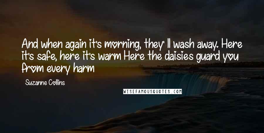 Suzanne Collins Quotes: And when again it's morning, they' ll wash away. Here it's safe, here it's warm Here the daisies guard you from every harm