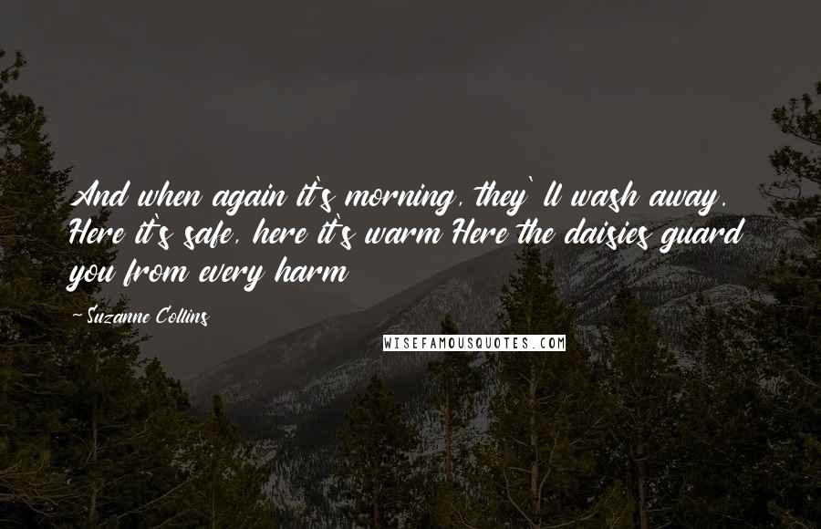 Suzanne Collins Quotes: And when again it's morning, they' ll wash away. Here it's safe, here it's warm Here the daisies guard you from every harm