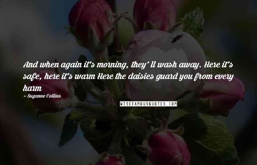 Suzanne Collins Quotes: And when again it's morning, they' ll wash away. Here it's safe, here it's warm Here the daisies guard you from every harm