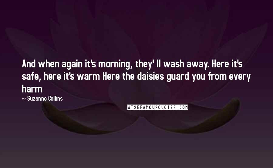 Suzanne Collins Quotes: And when again it's morning, they' ll wash away. Here it's safe, here it's warm Here the daisies guard you from every harm