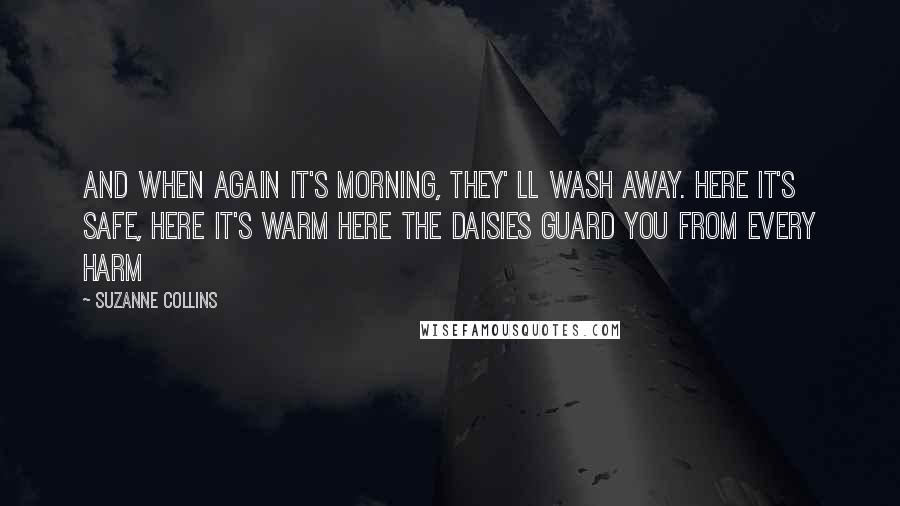 Suzanne Collins Quotes: And when again it's morning, they' ll wash away. Here it's safe, here it's warm Here the daisies guard you from every harm
