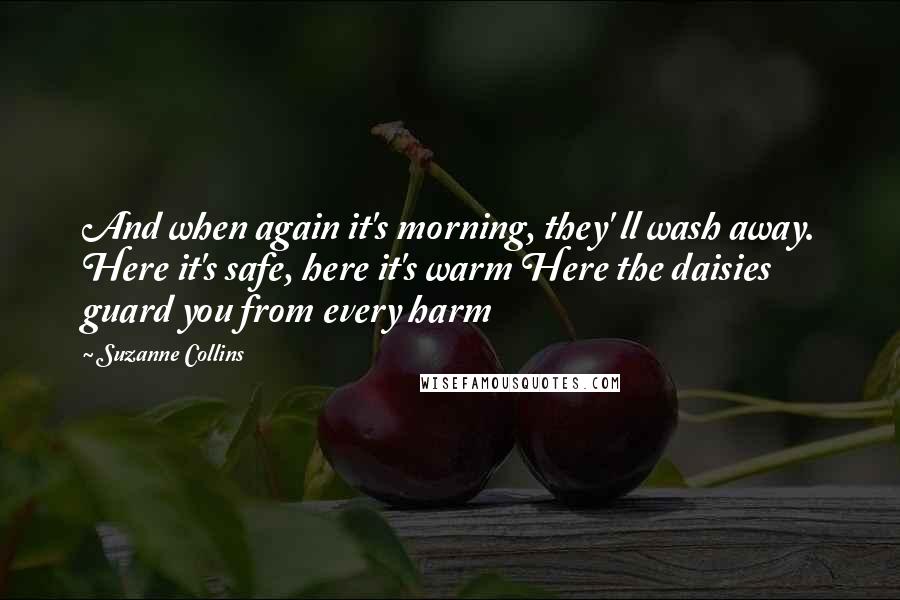 Suzanne Collins Quotes: And when again it's morning, they' ll wash away. Here it's safe, here it's warm Here the daisies guard you from every harm