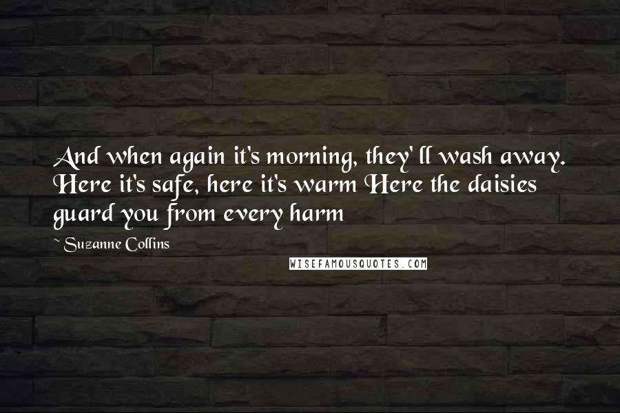 Suzanne Collins Quotes: And when again it's morning, they' ll wash away. Here it's safe, here it's warm Here the daisies guard you from every harm