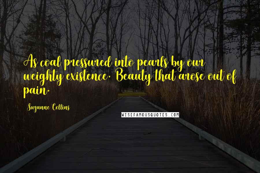 Suzanne Collins Quotes: As coal pressured into pearls by our weighty existence. Beauty that arose out of pain.