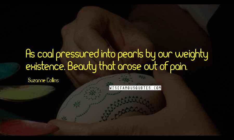 Suzanne Collins Quotes: As coal pressured into pearls by our weighty existence. Beauty that arose out of pain.