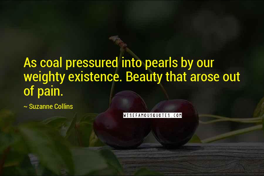 Suzanne Collins Quotes: As coal pressured into pearls by our weighty existence. Beauty that arose out of pain.