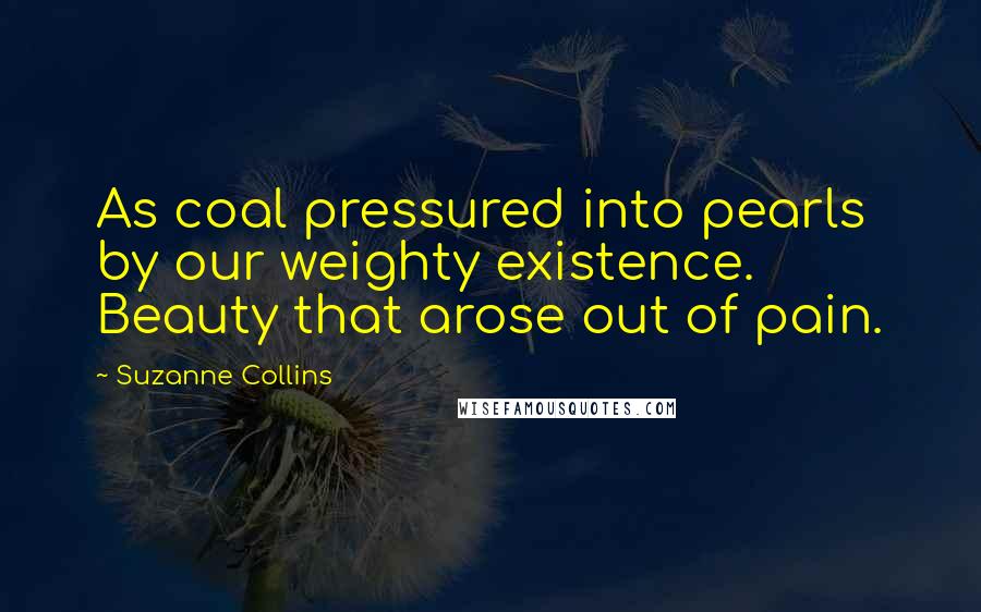 Suzanne Collins Quotes: As coal pressured into pearls by our weighty existence. Beauty that arose out of pain.