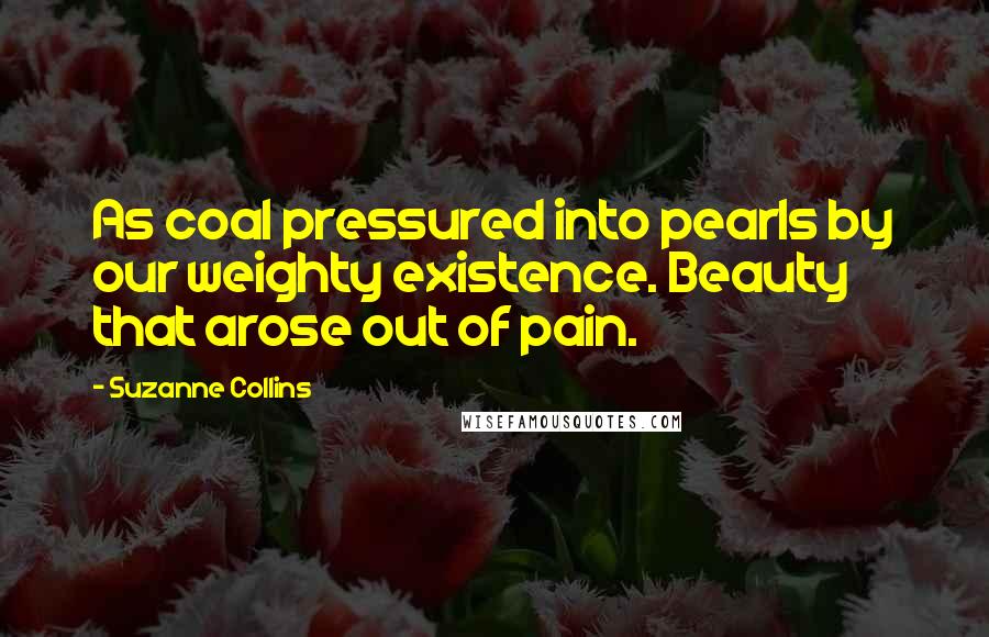 Suzanne Collins Quotes: As coal pressured into pearls by our weighty existence. Beauty that arose out of pain.
