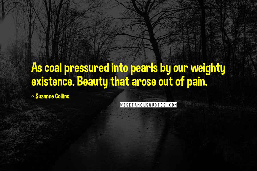 Suzanne Collins Quotes: As coal pressured into pearls by our weighty existence. Beauty that arose out of pain.