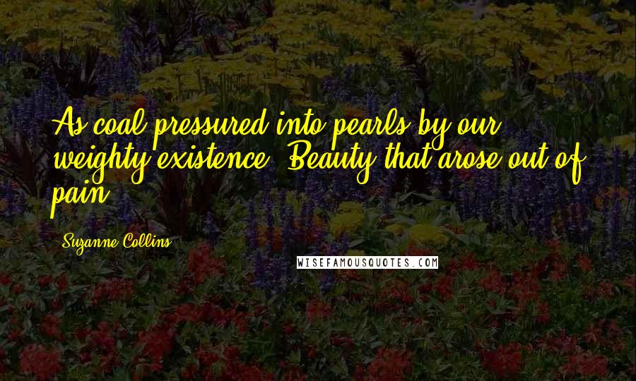 Suzanne Collins Quotes: As coal pressured into pearls by our weighty existence. Beauty that arose out of pain.