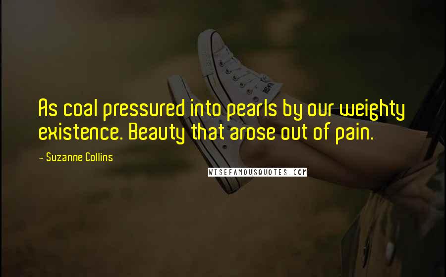 Suzanne Collins Quotes: As coal pressured into pearls by our weighty existence. Beauty that arose out of pain.