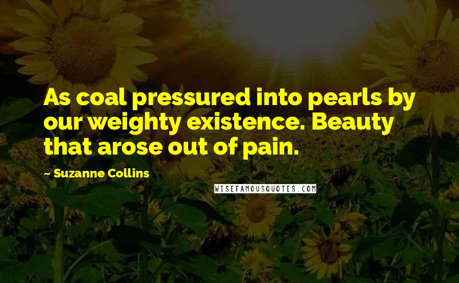 Suzanne Collins Quotes: As coal pressured into pearls by our weighty existence. Beauty that arose out of pain.