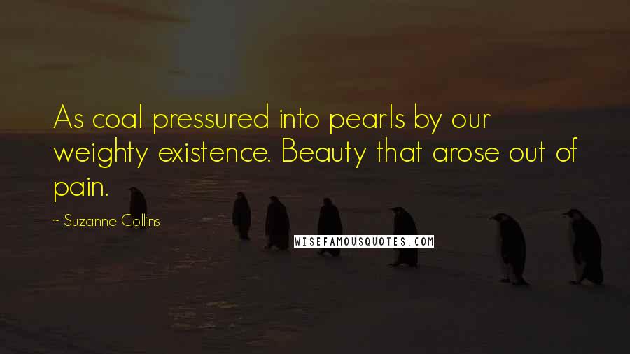 Suzanne Collins Quotes: As coal pressured into pearls by our weighty existence. Beauty that arose out of pain.