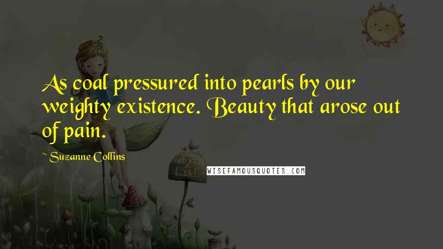 Suzanne Collins Quotes: As coal pressured into pearls by our weighty existence. Beauty that arose out of pain.