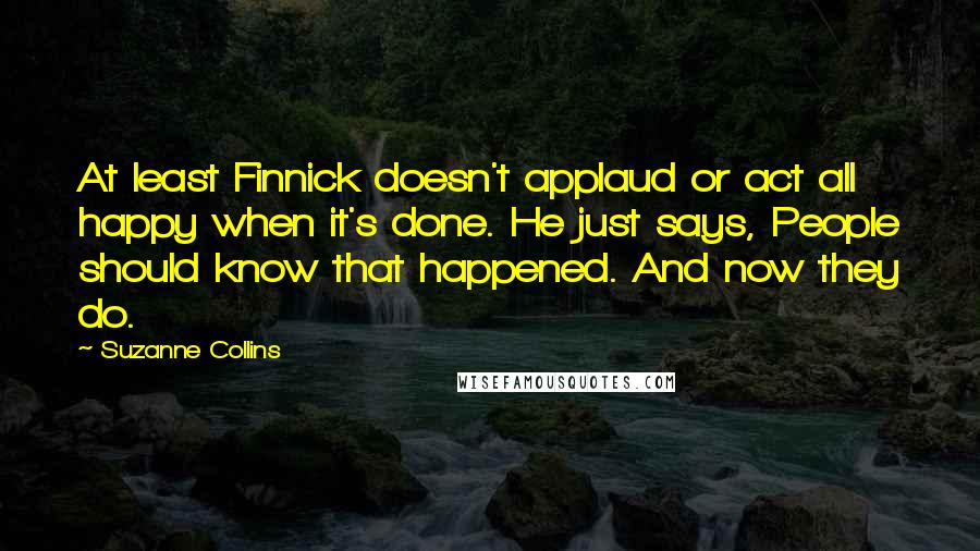 Suzanne Collins Quotes: At least Finnick doesn't applaud or act all happy when it's done. He just says, People should know that happened. And now they do.