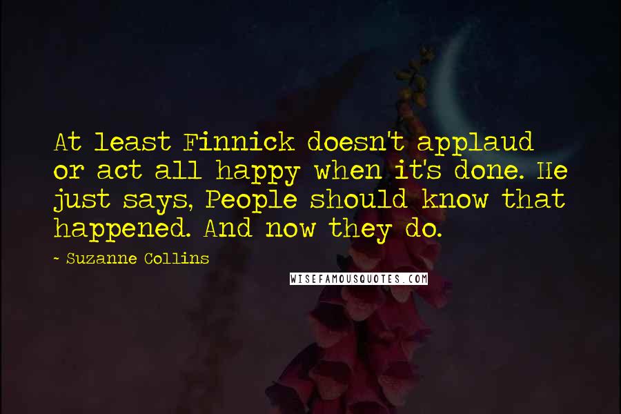 Suzanne Collins Quotes: At least Finnick doesn't applaud or act all happy when it's done. He just says, People should know that happened. And now they do.